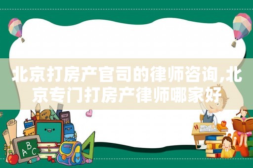 北京打房產官司的律師咨詢,北京專門打房產律師哪家好