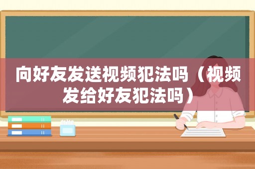 向好友發送視頻犯法嗎（視頻發給好友犯法嗎）