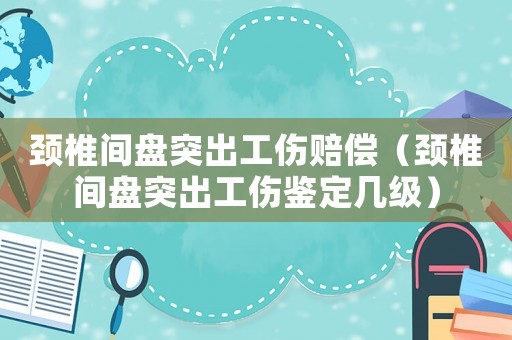 頸椎間盤突出工傷賠償（頸椎間盤突出工傷鑒定幾級）