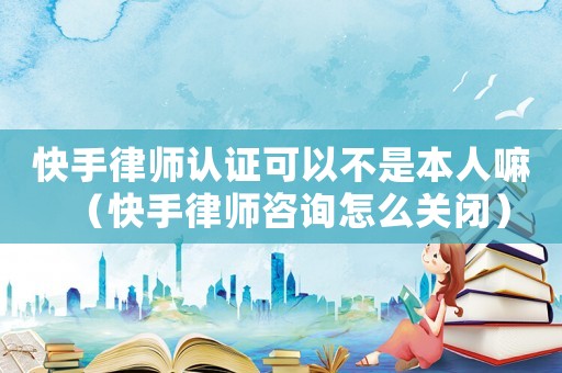 快手律師認證可以不是本人嘛（快手律師咨詢怎么關閉）