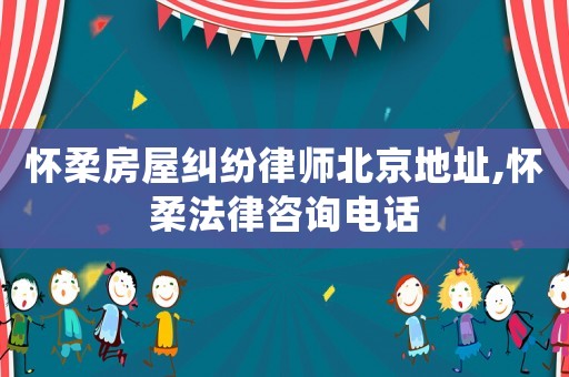懷柔房屋糾紛律師北京地址,懷柔法律咨詢電話