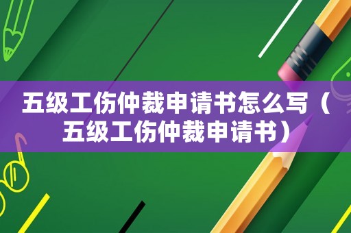 五級工傷仲裁申請書怎么寫（五級工傷仲裁申請書）