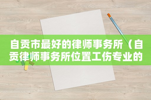 自貢市最好的律師事務(wù)所（自貢律師事務(wù)所位置工傷專業(yè)的律師）