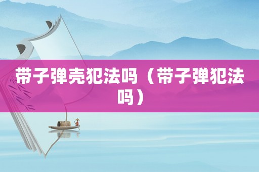 帶子彈殼犯法嗎（帶子彈犯法嗎）