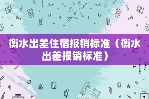 衡水出差住宿報銷標準（衡水出差報銷標準）