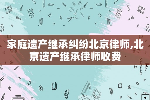 家庭遺產繼承糾紛北京律師,北京遺產繼承律師收費