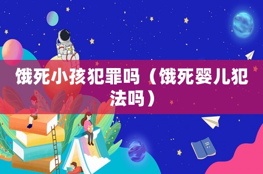 餓死小孩犯罪嗎（餓死嬰兒犯法嗎）