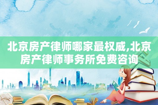 北京房產律師哪家最權威,北京房產律師事務所免費咨詢