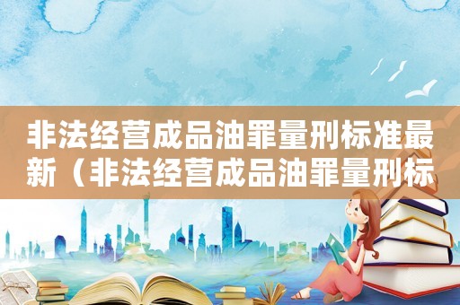 非法經(jīng)營成品油罪量刑標(biāo)準(zhǔn)最新（非法經(jīng)營成品油罪量刑標(biāo)準(zhǔn)）