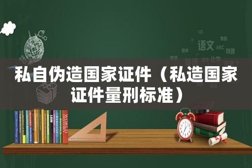 私自偽造國家證件（私造國家證件量刑標(biāo)準(zhǔn)）