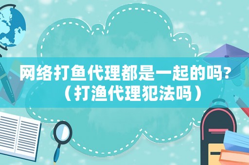 網絡打魚代理都是一起的嗎?（打漁代理犯法嗎）