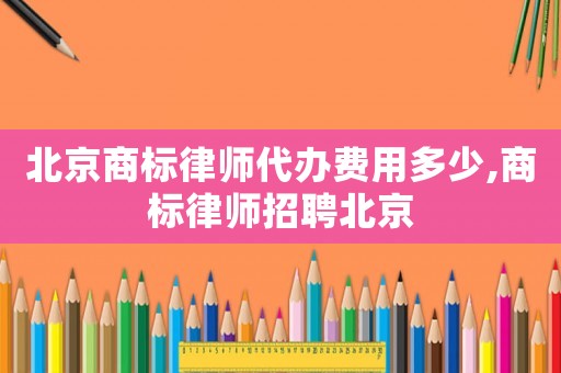 北京商標(biāo)律師代辦費(fèi)用多少,商標(biāo)律師招聘北京
