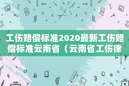 工傷賠償標準2020最新工傷賠償標準云南省（云南省工傷律師咨詢）
