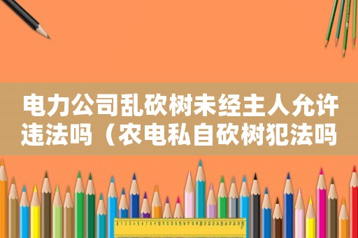 電力公司亂砍樹未經主人允許違法嗎（農電私自砍樹犯法嗎）
