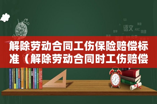 解除勞動合同工傷保險賠償標準（解除勞動合同時工傷賠償）