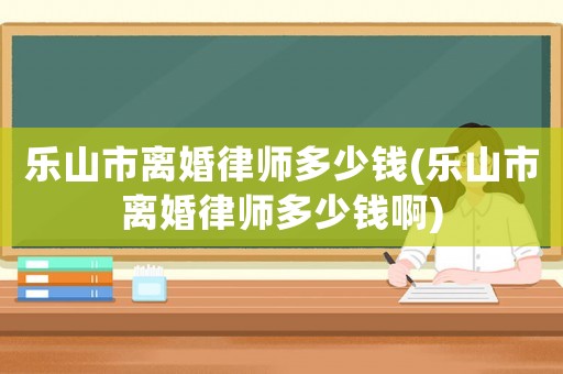 樂山市離婚律師多少錢(樂山市離婚律師多少錢啊)