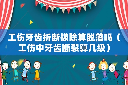 工傷牙齒折斷拔除算脫落嗎（工傷中牙齒斷裂算幾級）