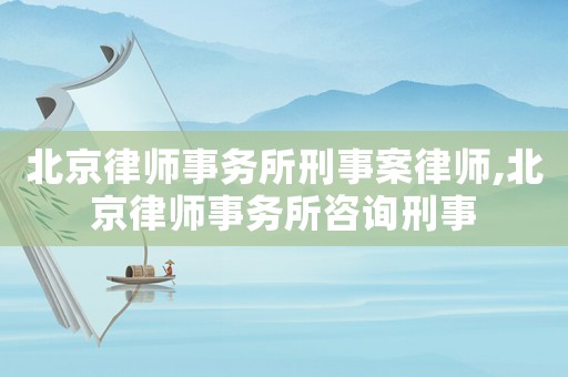 北京律師事務所刑事案律師,北京律師事務所咨詢刑事