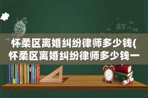 懷柔區離婚糾紛律師多少錢(懷柔區離婚糾紛律師多少錢一次)