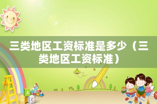 三類地區(qū)工資標(biāo)準(zhǔn)是多少（三類地區(qū)工資標(biāo)準(zhǔn)）