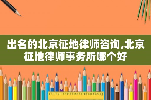 出名的北京征地律師咨詢,北京征地律師事務所哪個好