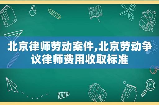 北京律師勞動案件,北京勞動爭議律師費用收取標準
