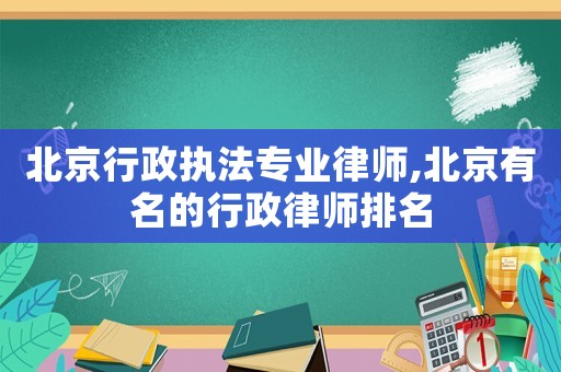 北京行政執法專業律師,北京有名的行政律師排名