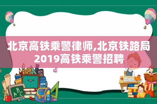 北京高鐵乘警律師,北京鐵路局2019高鐵乘警招聘