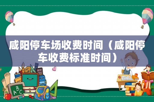 咸陽停車場收費時間（咸陽停車收費標準時間）