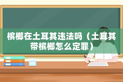 檳榔在土耳其違法嗎（土耳其帶檳榔怎么定罪）