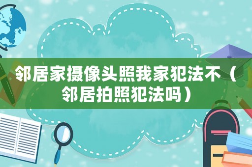 鄰居家攝像頭照我家犯法不（鄰居拍照犯法嗎）