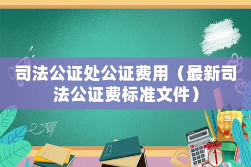 司法公證處公證費用（最新司法公證費標準文件）