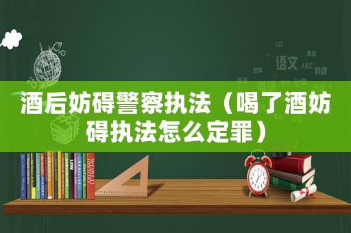 酒后妨礙警察執法（喝了酒妨礙執法怎么定罪）