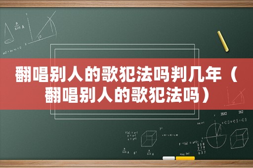 翻唱別人的歌犯法嗎判幾年（翻唱別人的歌犯法嗎）