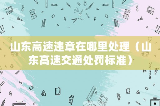 山東高速違章在哪里處理（山東高速交通處罰標(biāo)準(zhǔn)）