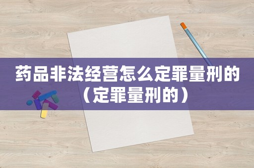藥品非法經營怎么定罪量刑的（定罪量刑的）