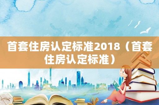 首套住房認定標準2018（首套住房認定標準）