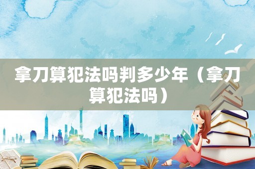 拿刀算犯法嗎判多少年（拿刀算犯法嗎）