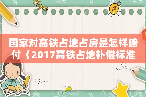 國家對高鐵占地占房是怎樣賠付（2017高鐵占地補償標準）