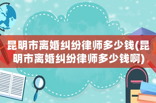 昆明市離婚糾紛律師多少錢(昆明市離婚糾紛律師多少錢啊)