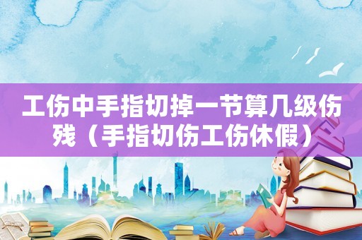工傷中手指切掉一節(jié)算幾級(jí)傷殘（手指切傷工傷休假）