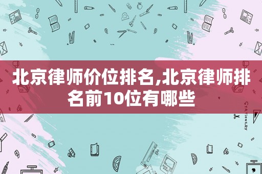 北京律師價位排名,北京律師排名前10位有哪些