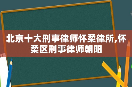 北京十大刑事律師懷柔律所,懷柔區(qū)刑事律師朝陽