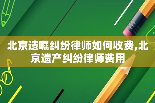北京遺囑糾紛律師如何收費,北京遺產糾紛律師費用