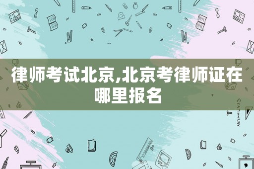 律師考試北京,北京考律師證在哪里報名