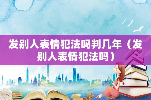 發(fā)別人表情犯法嗎判幾年（發(fā)別人表情犯法嗎）
