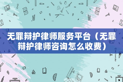無罪辯護律師服務平臺（無罪辯護律師咨詢怎么收費）