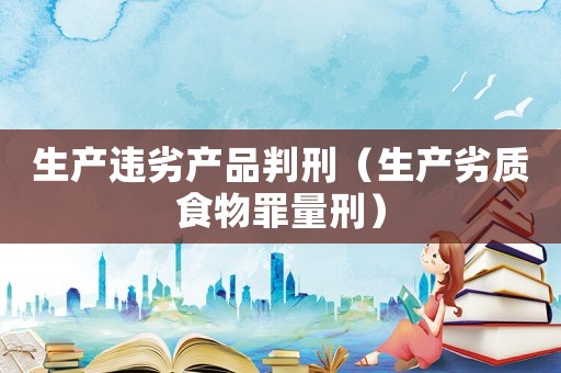生產(chǎn)違劣產(chǎn)品判刑（生產(chǎn)劣質(zhì)食物罪量刑）