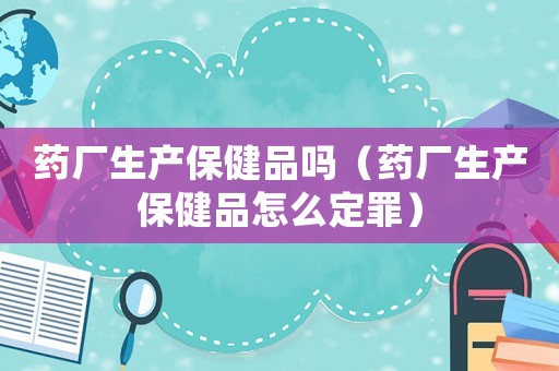 藥廠生產(chǎn)保健品嗎（藥廠生產(chǎn)保健品怎么定罪）