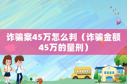 詐騙案45萬(wàn)怎么判（詐騙金額45萬(wàn)的量刑）